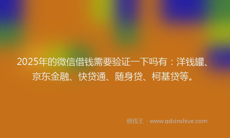2025年的微信借钱需要验证一下吗有：洋钱罐、京东金融、快贷通、随身贷、柯基贷等。