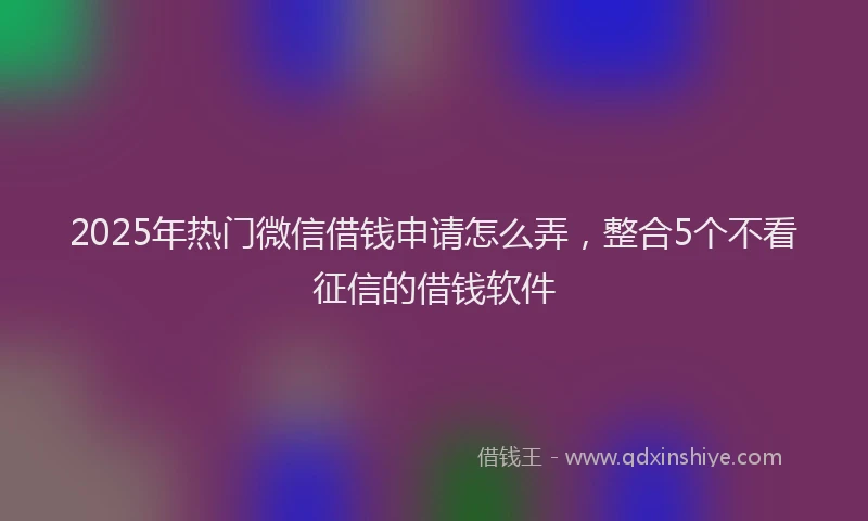 2025年热门微信借钱申请怎么弄，整合5个不看征信的借钱软件