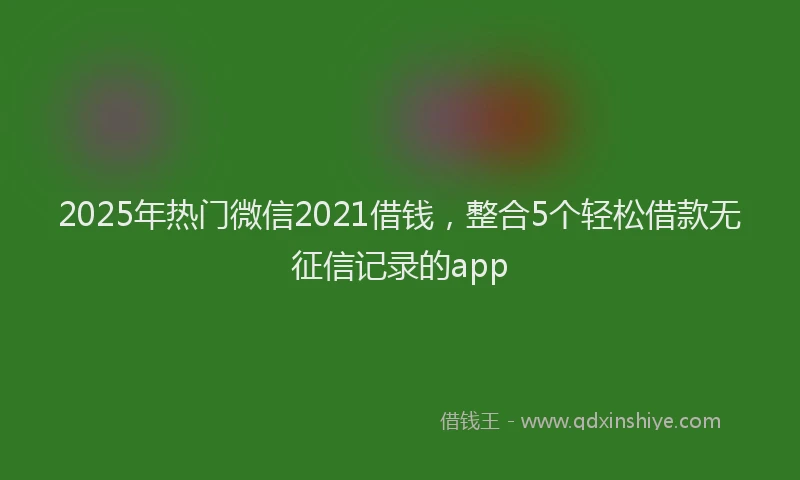 2025年热门微信2021借钱，整合5个轻松借款无征信记录的app