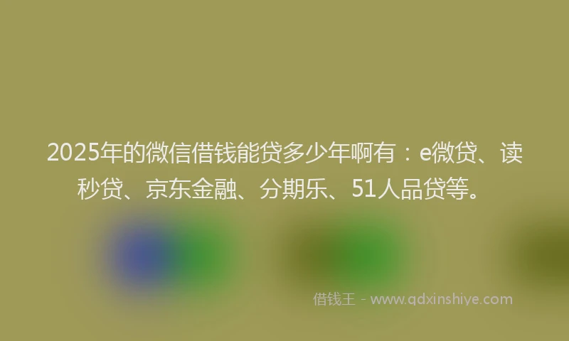 2025年的微信借钱能贷多少年啊有：e微贷、读秒贷、京东金融、分期乐、51人品贷等。