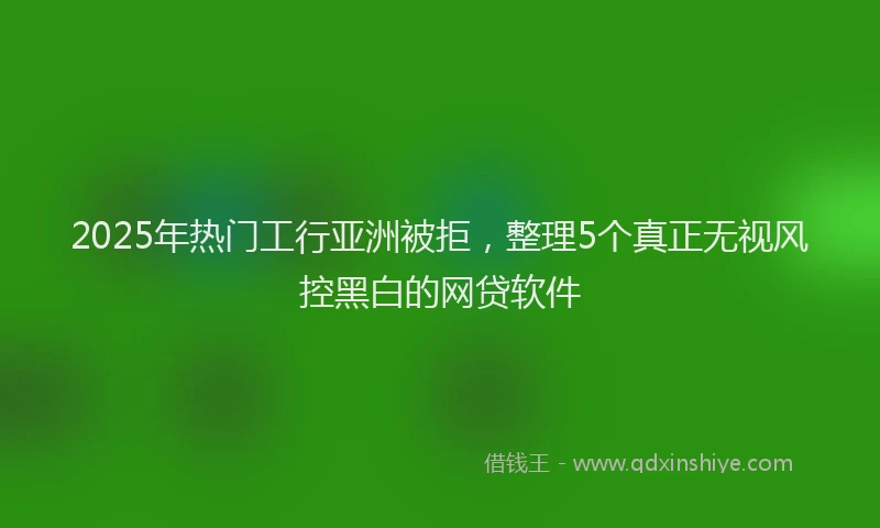2025年热门工行亚洲被拒，整理5个真正无视风控黑白的网贷软件