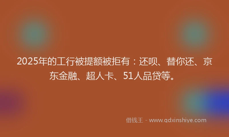2025年的工行被提额被拒有：还呗、替你还、京东金融、超人卡、51人品贷等。