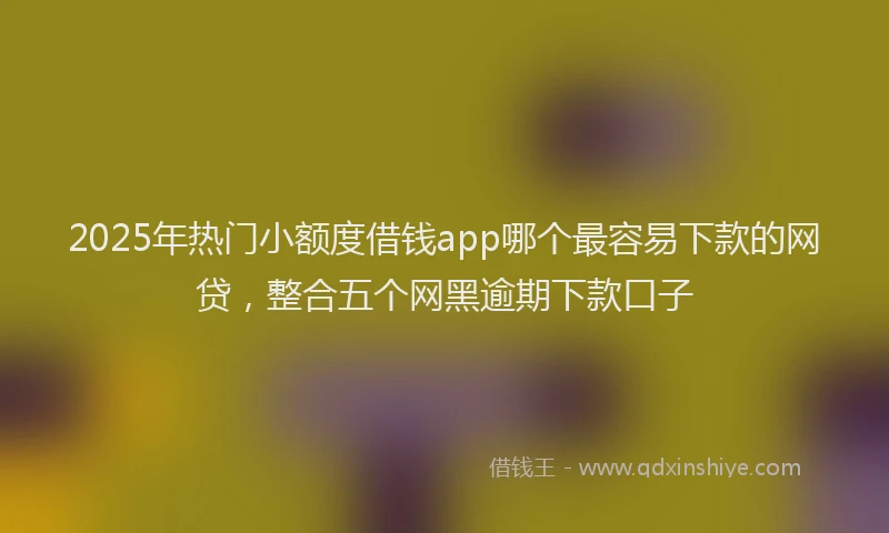 2025年热门小额度借钱app哪个最容易下款的网贷，整合五个网黑逾期下款口子