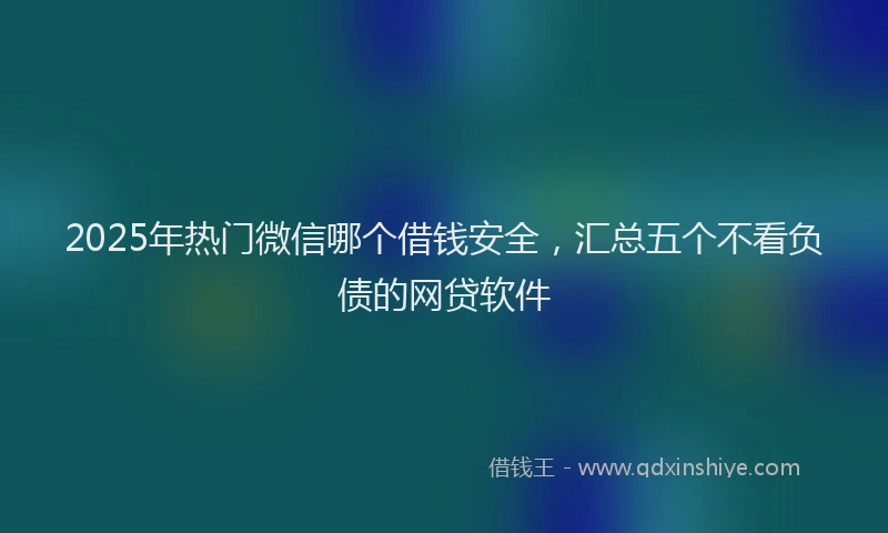 2025年热门微信哪个借钱安全，汇总五个不看负债的网贷软件