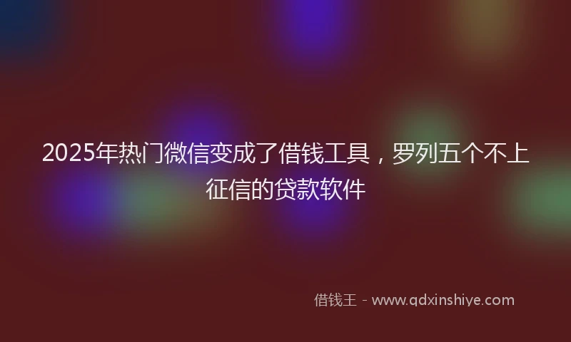 2025年热门微信变成了借钱工具，罗列五个不上征信的贷款软件