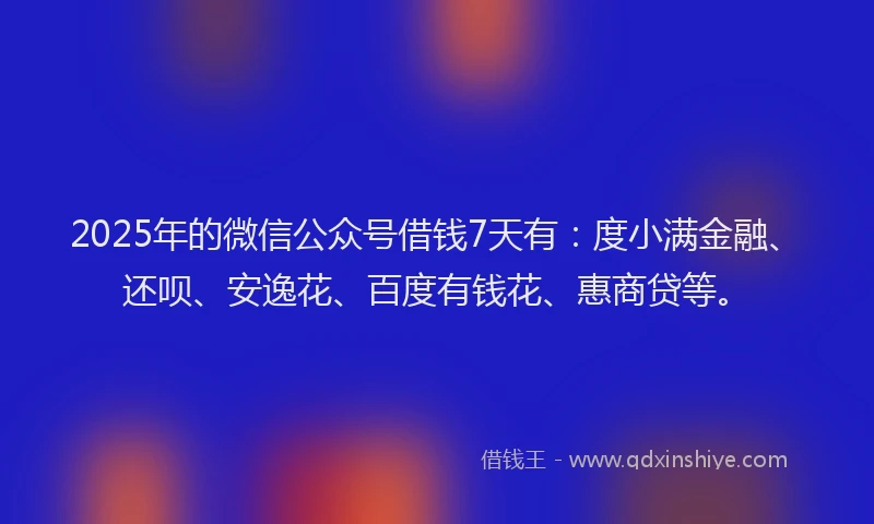 2025年的微信公众号借钱7天有：度小满金融、还呗、安逸花、百度有钱花、惠商贷等。