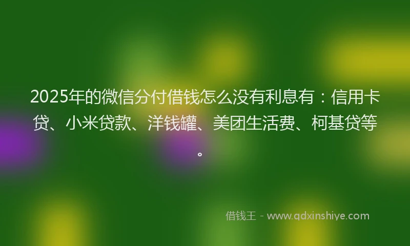 2025年的微信分付借钱怎么没有利息有：信用卡贷、小米贷款、洋钱罐、美团生活费、柯基贷等。