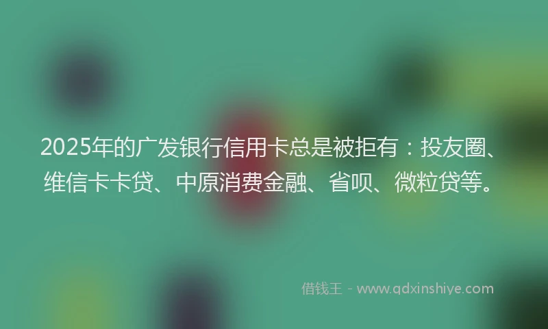 2025年的广发银行信用卡总是被拒有：投友圈、维信卡卡贷、中原消费金融、省呗、微粒贷等。