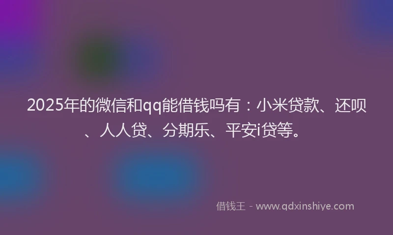 2025年的微信和qq能借钱吗有：小米贷款、还呗、人人贷、分期乐、平安i贷等。