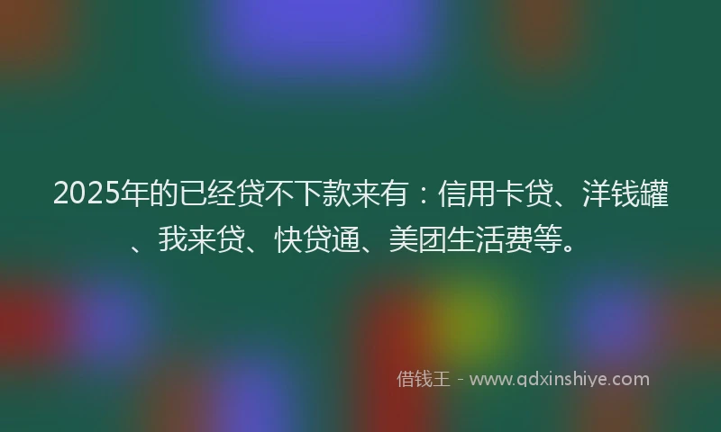 2025年的已经贷不下款来有：信用卡贷、洋钱罐、我来贷、快贷通、美团生活费等。