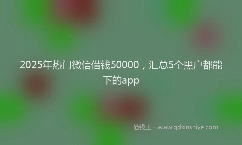 2025年热门微信借钱50000，汇总5个黑户都能下的app