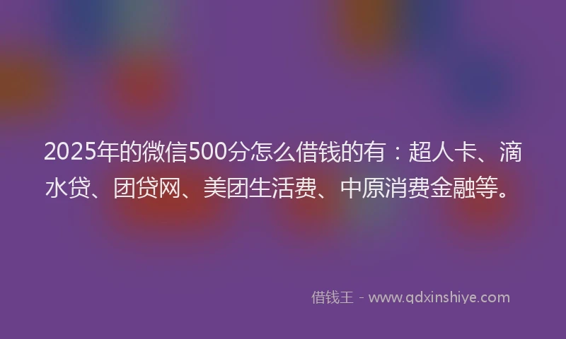 2025年的微信500分怎么借钱的有：超人卡、滴水贷、团贷网、美团生活费、中原消费金融等。