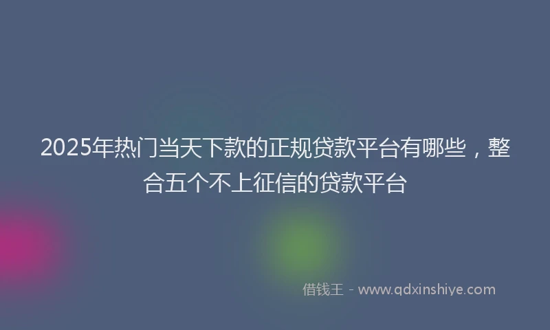 2025年热门当天下款的正规贷款平台有哪些，整合五个不上征信的贷款平台