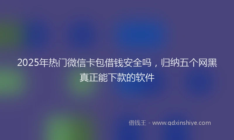 2025年热门微信卡包借钱安全吗，归纳五个网黑真正能下款的软件