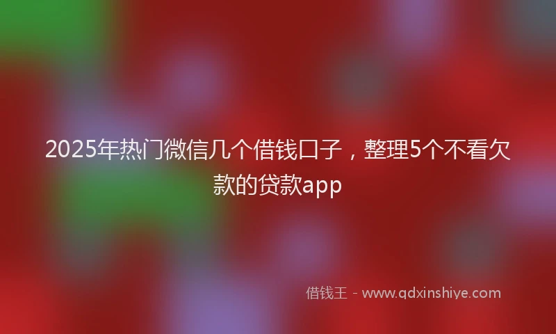 2025年热门微信几个借钱口子，整理5个不看欠款的贷款app
