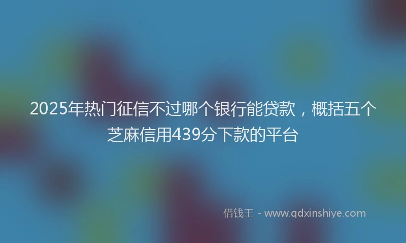 2025年热门征信不过哪个银行能贷款，概括五个芝麻信用439分下款的平台
