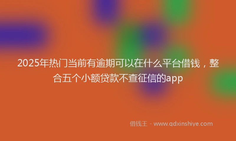 2025年热门当前有逾期可以在什么平台借钱，整合五个小额贷款不查征信的app