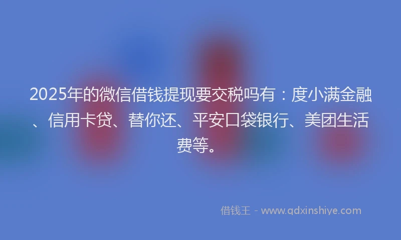 2025年的微信借钱提现要交税吗有：度小满金融、信用卡贷、替你还、平安口袋银行、美团生活费等。