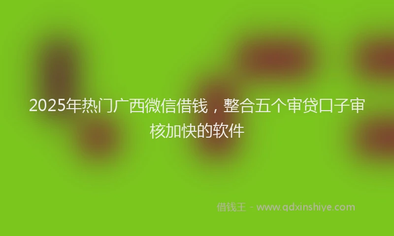 2025年热门广西微信借钱，整合五个审贷口子审核加快的软件