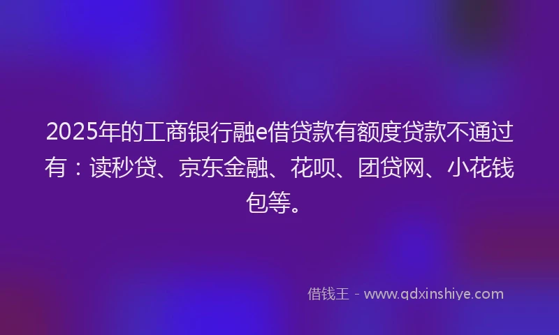 2025年的工商银行融e借贷款有额度贷款不通过有：读秒贷、京东金融、花呗、团贷网、小花钱包等。