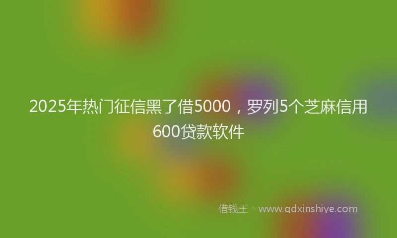 2025年热门征信黑了借5000，罗列5个芝麻信用600贷款软件