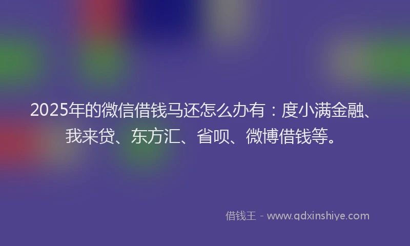 2025年的微信借钱马还怎么办有：度小满金融、我来贷、东方汇、省呗、微博借钱等。