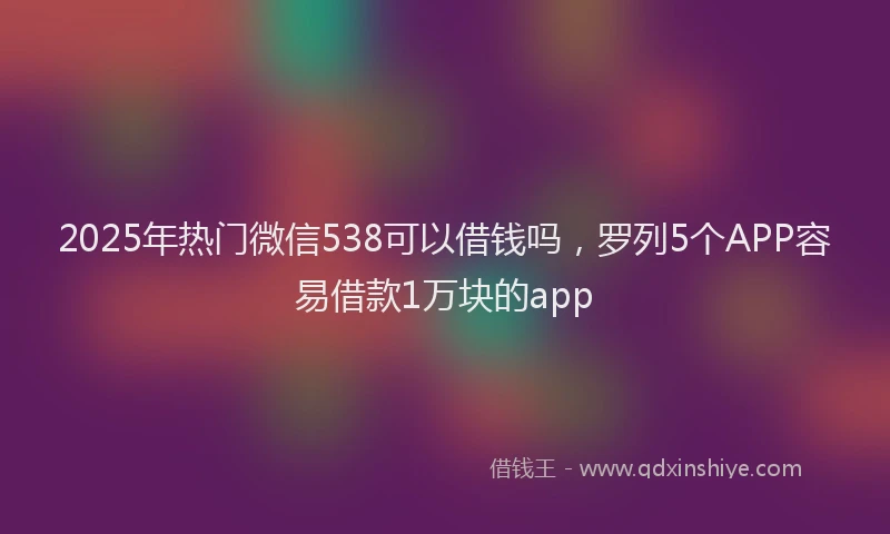 2025年热门微信538可以借钱吗，罗列5个APP容易借款1万块的app