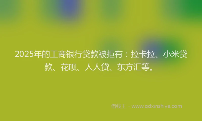 2025年的工商银行贷款被拒有：拉卡拉、小米贷款、花呗、人人贷、东方汇等。