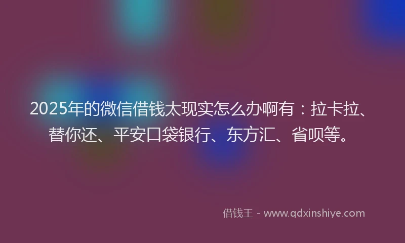 2025年的微信借钱太现实怎么办啊有：拉卡拉、替你还、平安口袋银行、东方汇、省呗等。