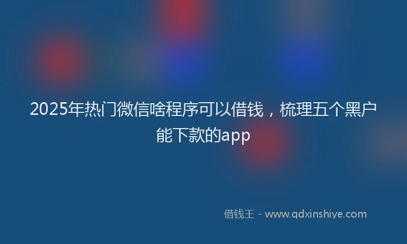 2025年热门微信啥程序可以借钱，梳理五个黑户能下款的app