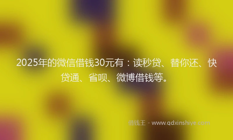 2025年的微信借钱30元有：读秒贷、替你还、快贷通、省呗、微博借钱等。