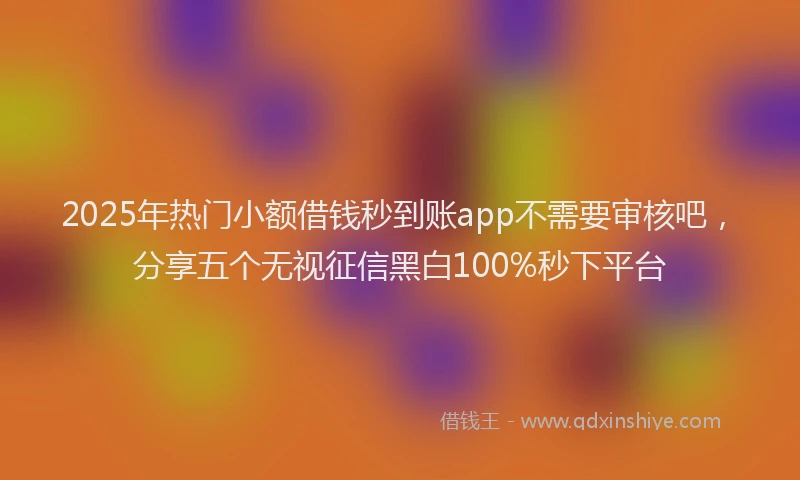 2025年热门小额借钱秒到账app不需要审核吧，分享五个无视征信黑白100%秒下平台