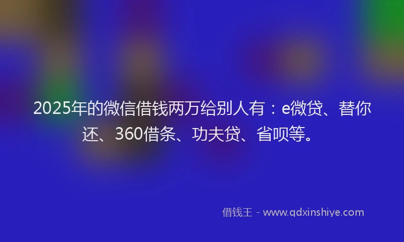 2025年的微信借钱两万给别人有：e微贷、替你还、360借条、功夫贷、省呗等。