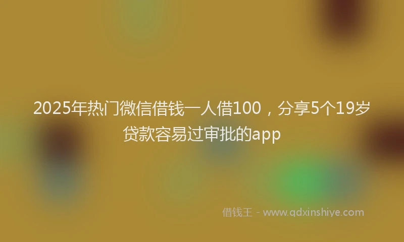 2025年热门微信借钱一人借100，分享5个19岁贷款容易过审批的app