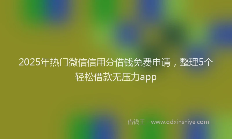 2025年热门微信信用分借钱免费申请，整理5个轻松借款无压力app