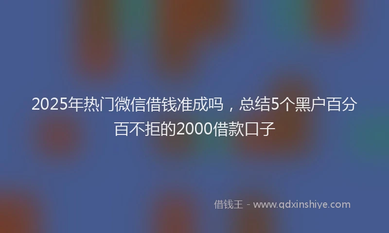 2025年热门微信借钱准成吗，总结5个黑户百分百不拒的2000借款口子