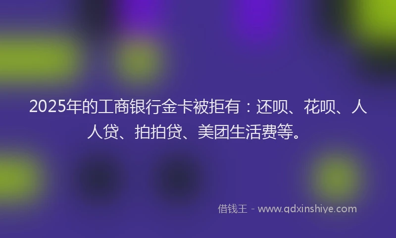 2025年的工商银行金卡被拒有：还呗、花呗、人人贷、拍拍贷、美团生活费等。