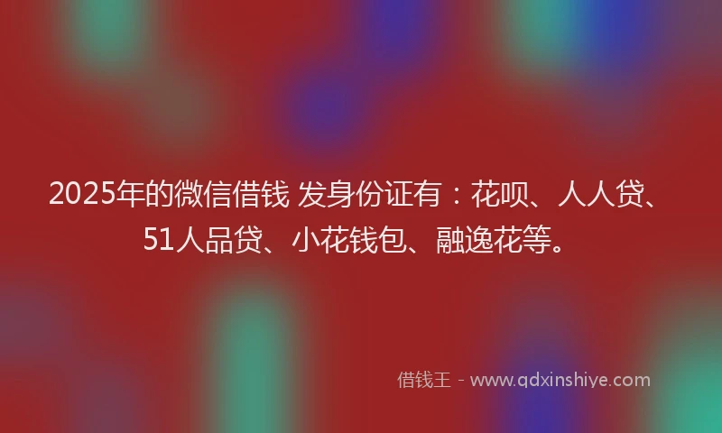 2025年的微信借钱 发身份证有：花呗、人人贷、51人品贷、小花钱包、融逸花等。