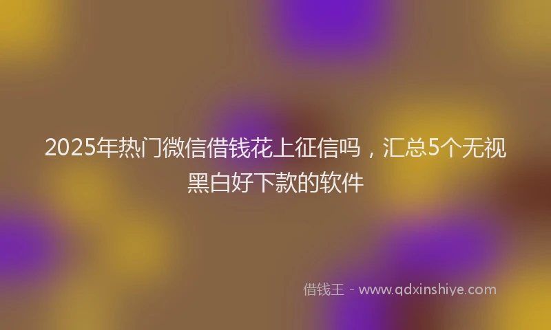 2025年热门微信借钱花上征信吗，汇总5个无视黑白好下款的软件