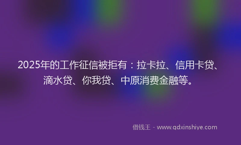2025年的工作征信被拒有：拉卡拉、信用卡贷、滴水贷、你我贷、中原消费金融等。