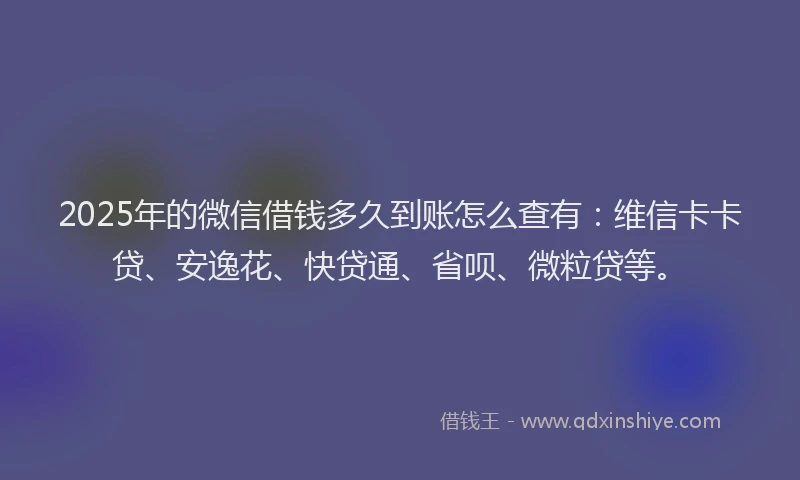 2025年的微信借钱多久到账怎么查有：维信卡卡贷、安逸花、快贷通、省呗、微粒贷等。