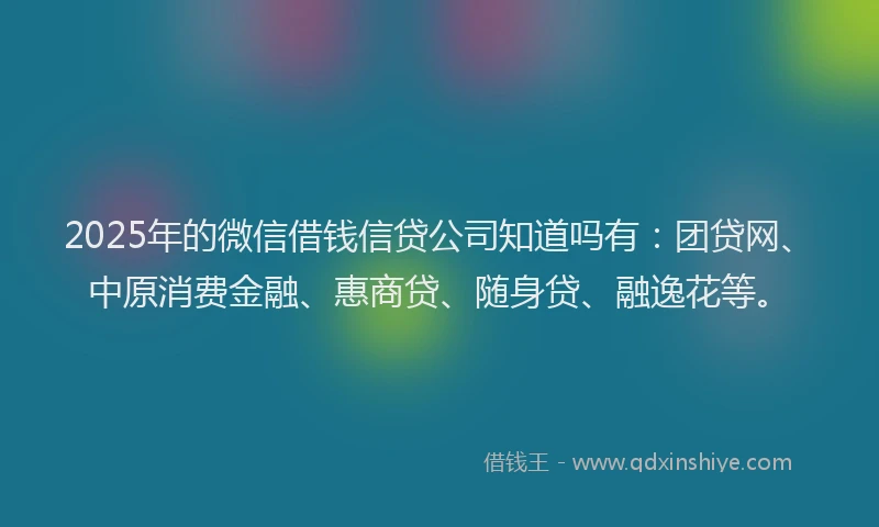 2025年的微信借钱信贷公司知道吗有：团贷网、中原消费金融、惠商贷、随身贷、融逸花等。