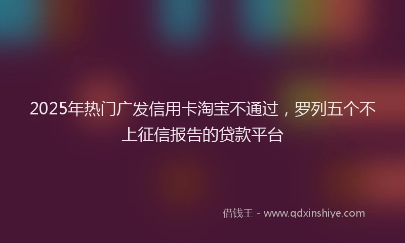 2025年热门广发信用卡淘宝不通过，罗列五个不上征信报告的贷款平台