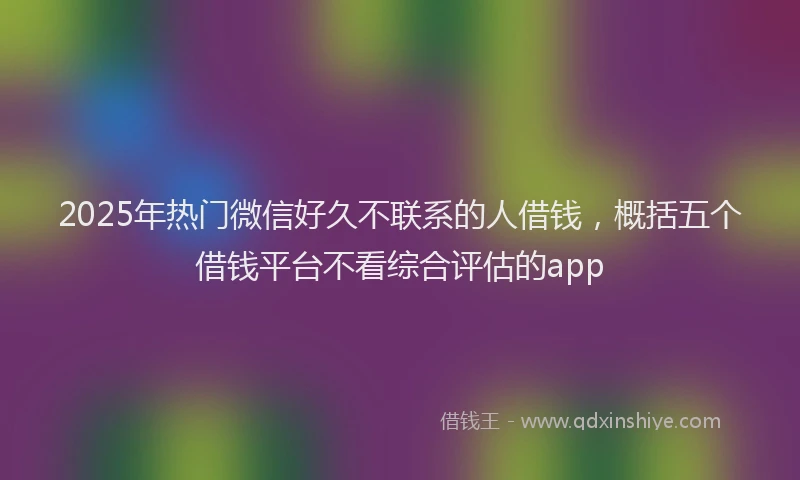 2025年热门微信好久不联系的人借钱，概括五个借钱平台不看综合评估的app
