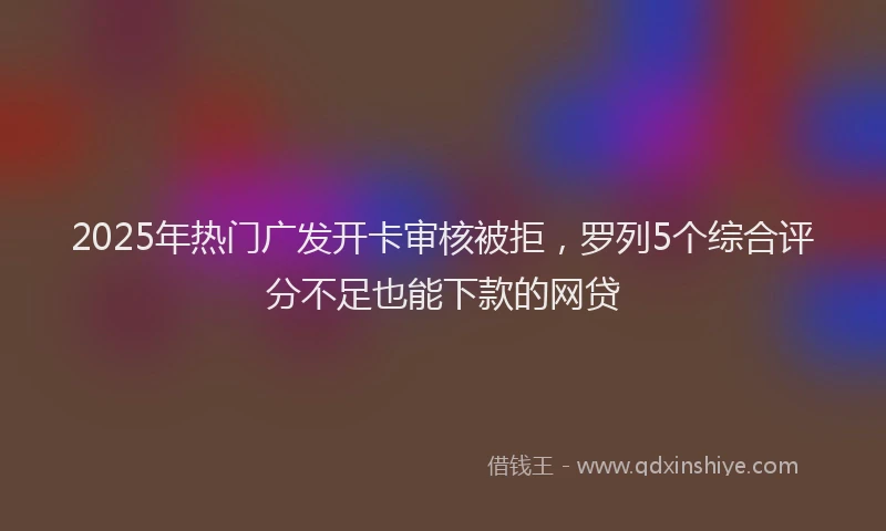 2025年热门广发开卡审核被拒，罗列5个综合评分不足也能下款的网贷