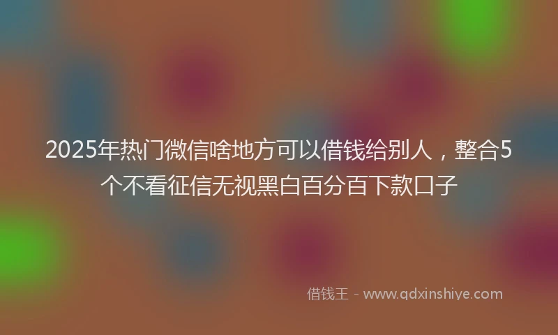 2025年热门微信啥地方可以借钱给别人，整合5个不看征信无视黑白百分百下款口子