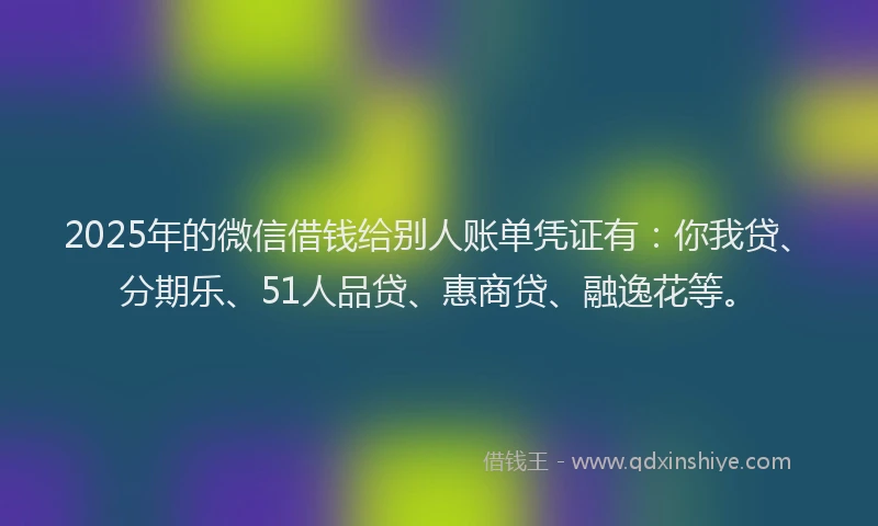 2025年的微信借钱给别人账单凭证有：你我贷、分期乐、51人品贷、惠商贷、融逸花等。
