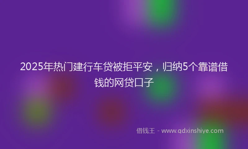 2025年热门建行车贷被拒平安，归纳5个靠谱借钱的网贷口子