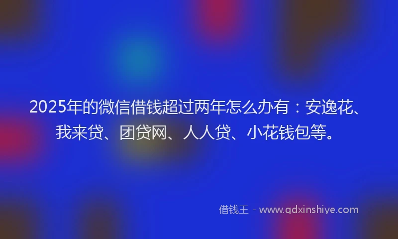 2025年的微信借钱超过两年怎么办有：安逸花、我来贷、团贷网、人人贷、小花钱包等。