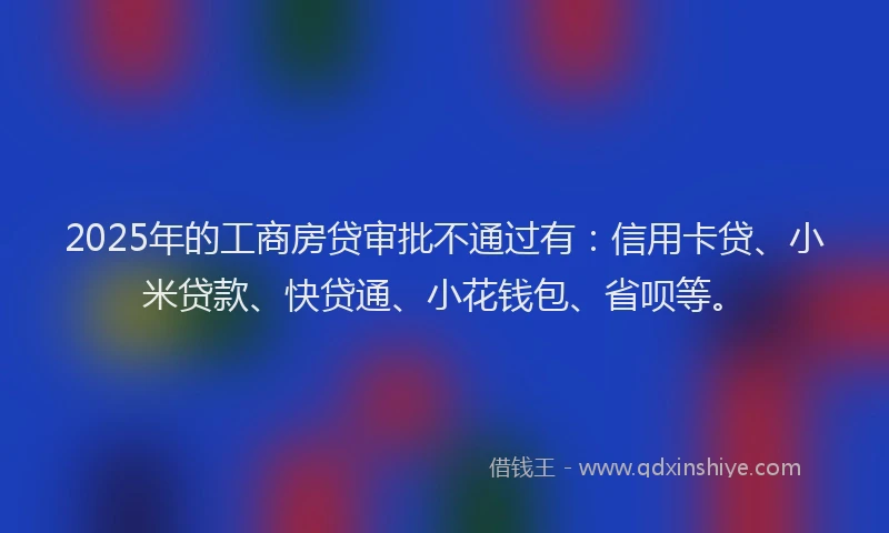 2025年的工商房贷审批不通过有：信用卡贷、小米贷款、快贷通、小花钱包、省呗等。